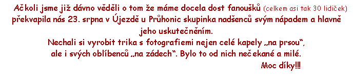 Textov pole:      Akoli jsme ji dvno vdli o tom e mme docela dost fanouk (celkem asi tak 30 lidiek) pekvapila ns 23. srpna v jezd u Prhonic skupinka nadenc svm npadem a hlavn jeho uskutennm.Nechali si vyrobit trika s fotografiemi nejen cel kapely na prsou, ale i svch oblbenc na zdech. Bylo to od nich neekan a mil.                                                                                     Moc dky!!!